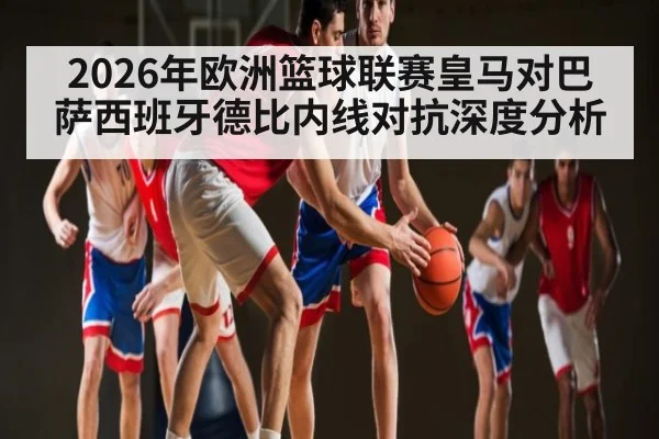 2026年欧洲篮球联赛皇马对巴萨西班牙德比内线对抗深度分析