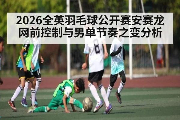 2026全英羽毛球公开赛安赛龙网前控制与男单节奏之变分析